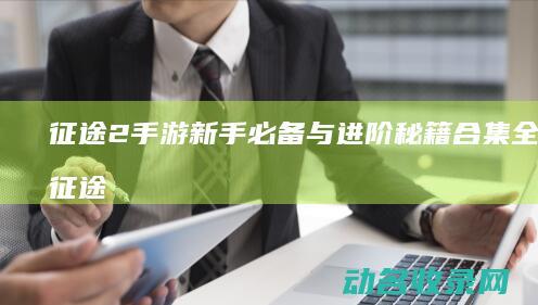 征途2手游 新手必备与进阶秘籍合集 全攻略 (征途2手游新区开放时间)